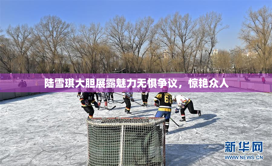 陆雪琪大胆展露魅力无惧争议，惊艳众人