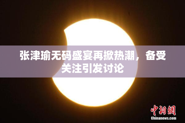 张津瑜无码盛宴再掀热潮，备受关注引发讨论