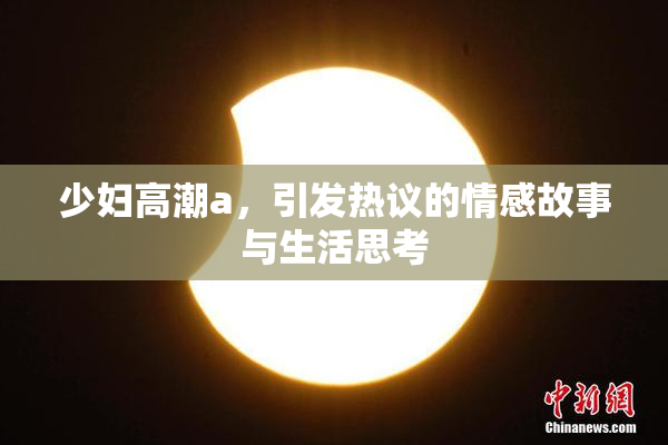 少妇高潮a，引发热议的情感故事与生活思考