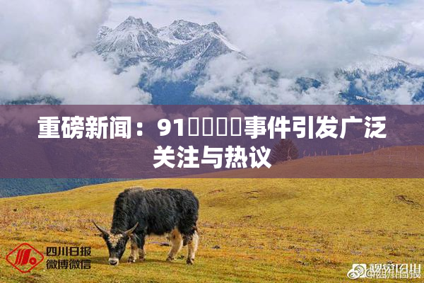 重磅新闻：91❌‌❌‌事件引发广泛关注与热议