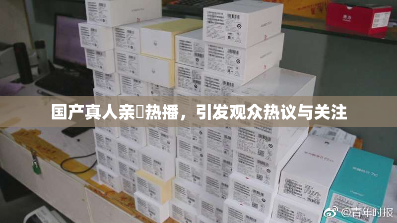 国产真人亲妺热播，引发观众热议与关注