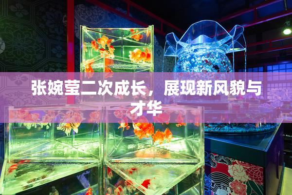 张婉莹二次成长，展现新风貌与才华