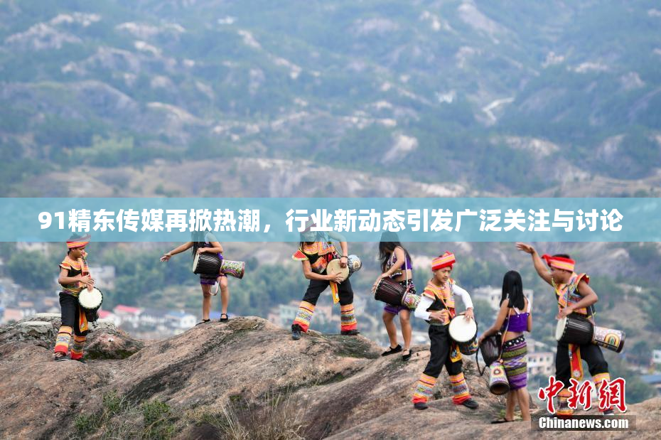 91精东传媒再掀热潮，行业新动态引发广泛关注与讨论
