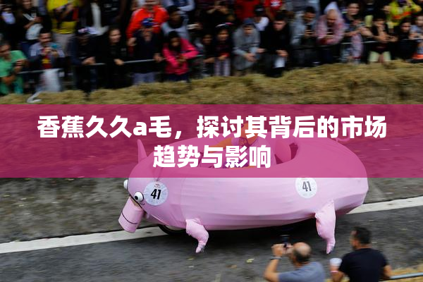 香蕉久久a毛，探讨其背后的市场趋势与影响