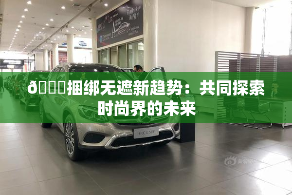 🔞捆绑无遮新趋势：共同探索时尚界的未来