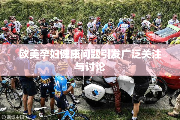 欧美孕妇健康问题引发广泛关注与讨论