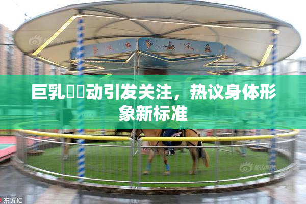 巨乳❌‌动引发关注，热议身体形象新标准