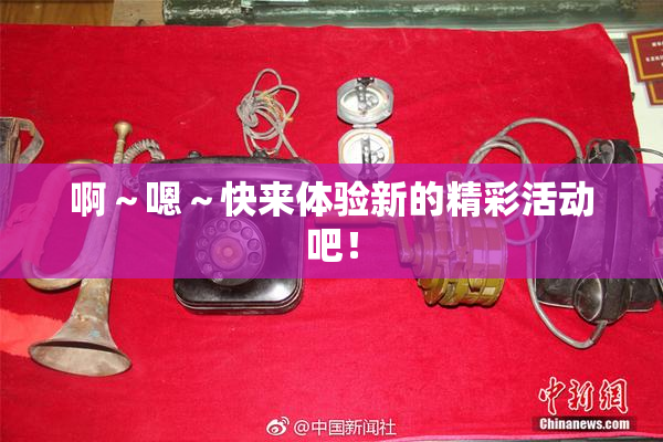啊～嗯～快来体验新的精彩活动吧！
