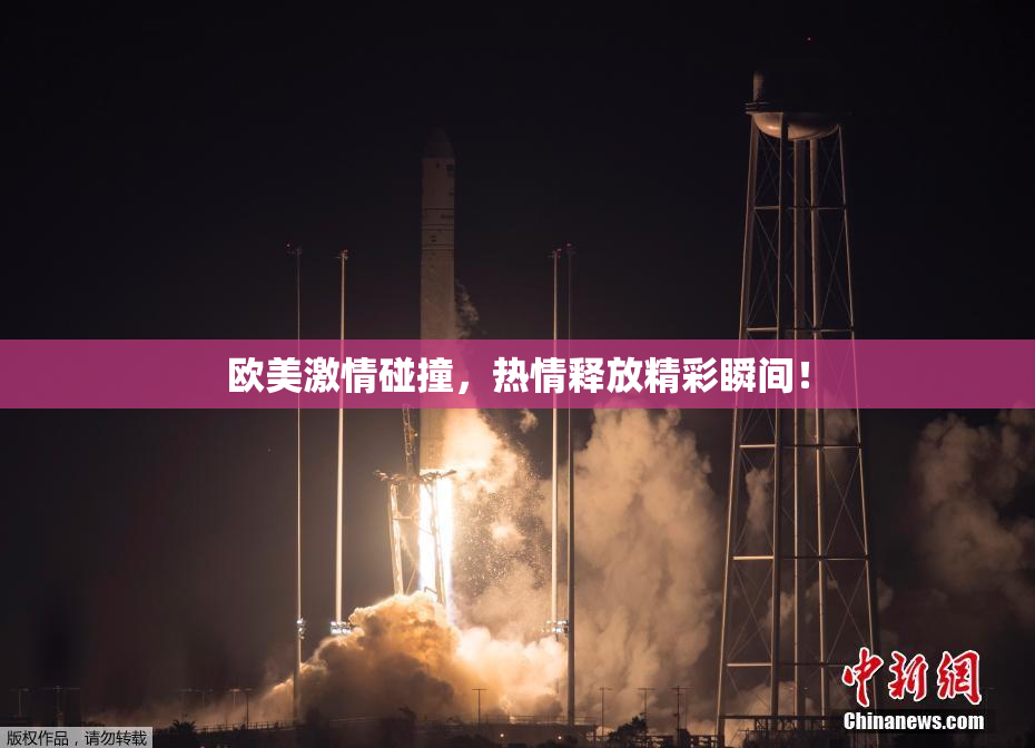 欧美激情碰撞，热情释放精彩瞬间！