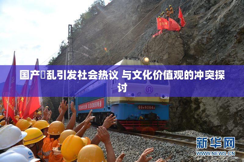 国产婬乱引发社会热议 与文化价值观的冲突探讨