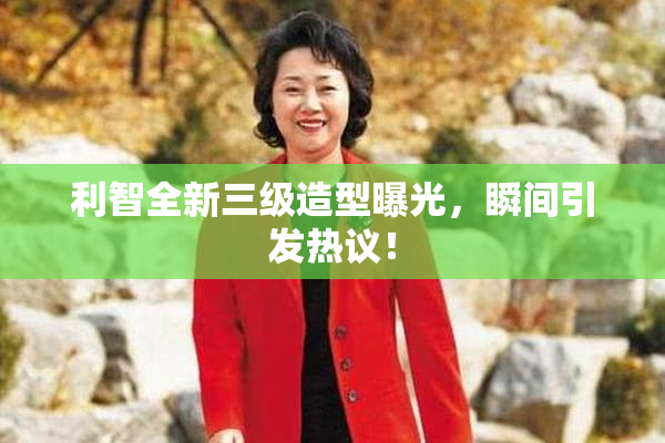 利智全新三级造型曝光，瞬间引发热议！