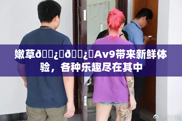 嫩草🌿‌🌿‌Av9带来新鲜体验，各种乐趣尽在其中
