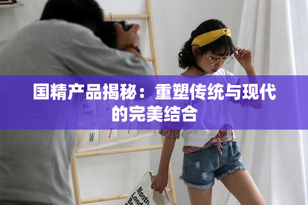 国精产品揭秘：重塑传统与现代的完美结合