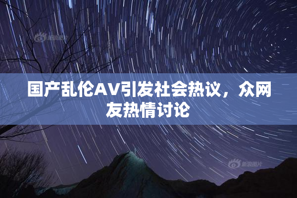 国产乱伦AV引发社会热议，众网友热情讨论