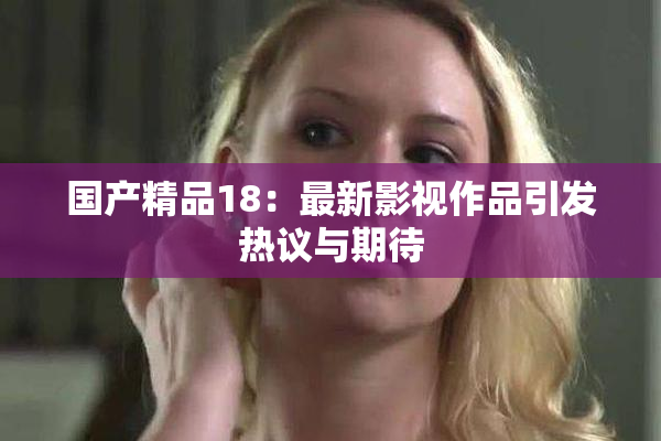 国产精品18：最新影视作品引发热议与期待