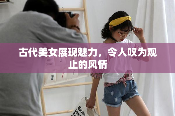 古代美女展现魅力，令人叹为观止的风情