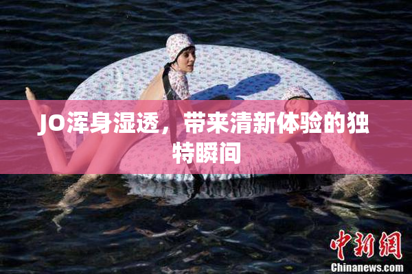 JO浑身湿透，带来清新体验的独特瞬间