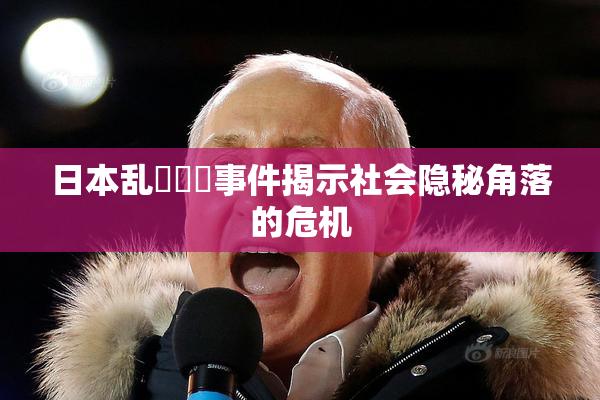 日本乱婬妺妺事件揭示社会隐秘角落的危机