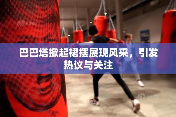 巴巴塔掀起裙摆展现风采，引发热议与关注