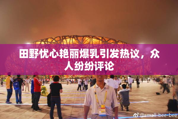 田野忧心艳丽爆乳引发热议，众人纷纷评论