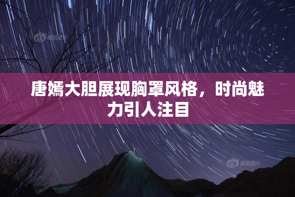 唐嫣大胆展现胸罩风格，时尚魅力引人注目