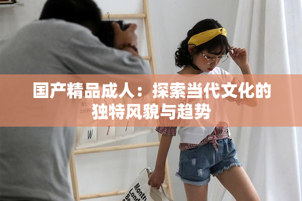 国产精品成人：探索当代文化的独特风貌与趋势