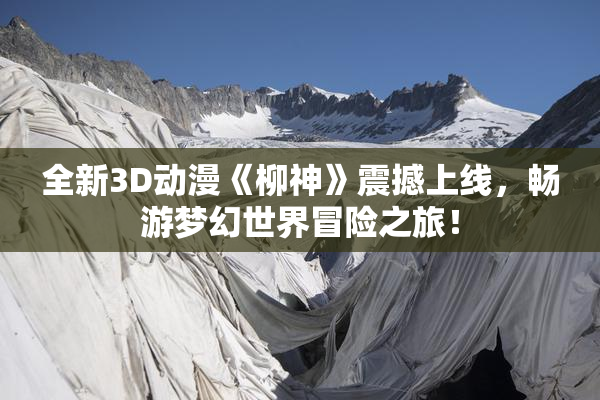 全新3D动漫《柳神》震撼上线，畅游梦幻世界冒险之旅！