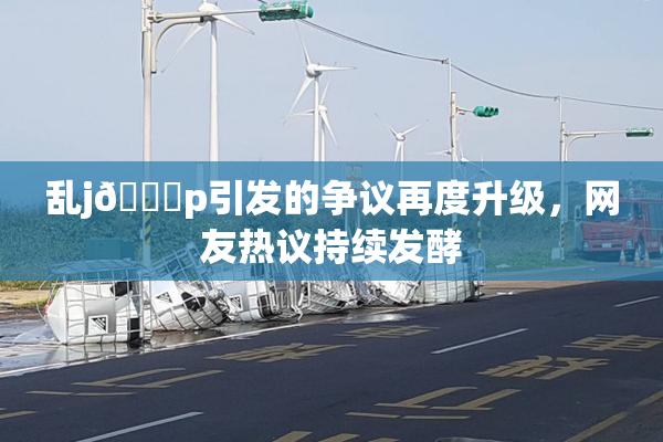 乱j🈚p引发的争议再度升级，网友热议持续发酵