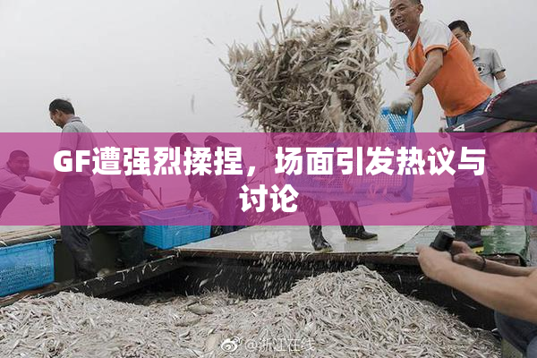 GF遭强烈揉捏，场面引发热议与讨论