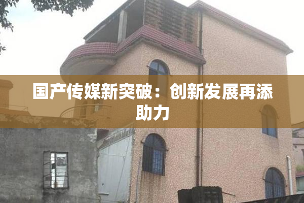 国产传媒新突破：创新发展再添助力