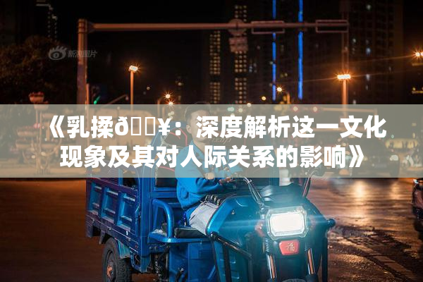 《乳揉🔥：深度解析这一文化现象及其对人际关系的影响》