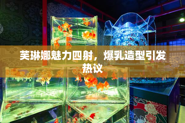芙琳娜魅力四射，爆乳造型引发热议