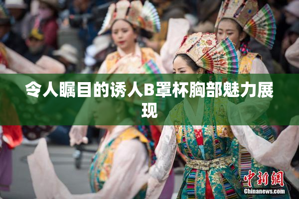 令人瞩目的诱人B罩杯胸部魅力展现