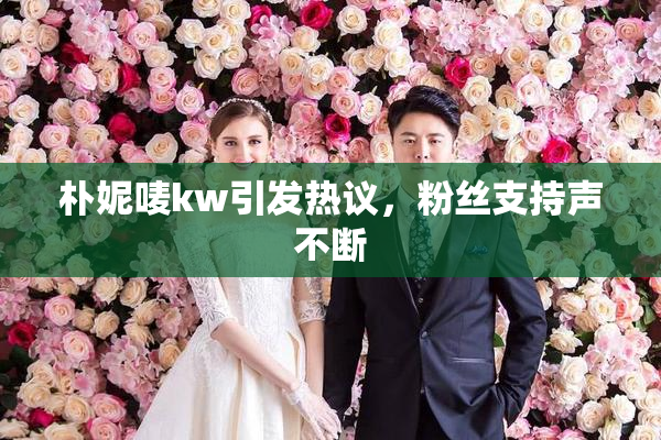 朴妮唛kw引发热议，粉丝支持声不断