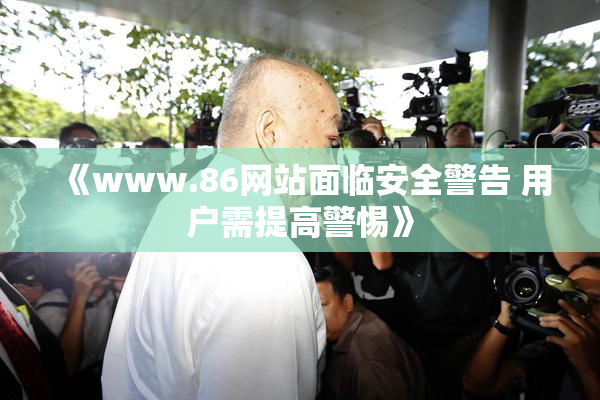 《www.86网站面临安全警告 用户需提高警惕》
