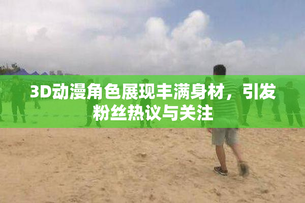 3D动漫角色展现丰满身材，引发粉丝热议与关注
