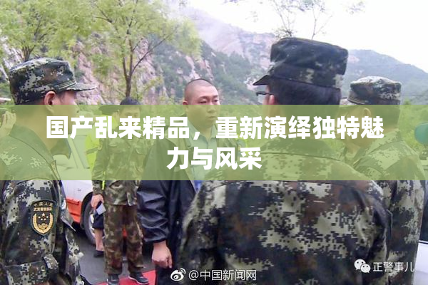 国产乱来精品，重新演绎独特魅力与风采