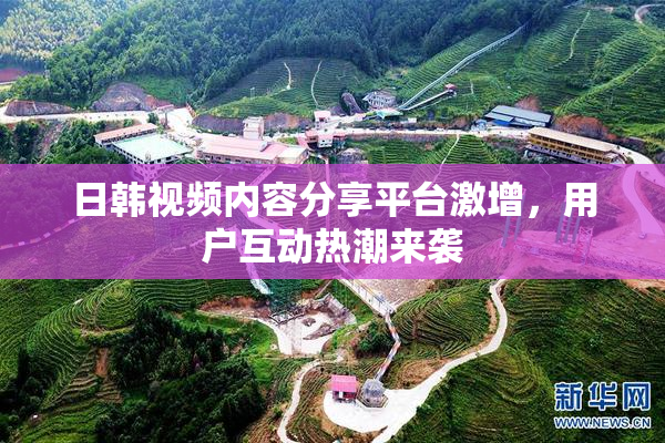 日韩视频内容分享平台激增，用户互动热潮来袭