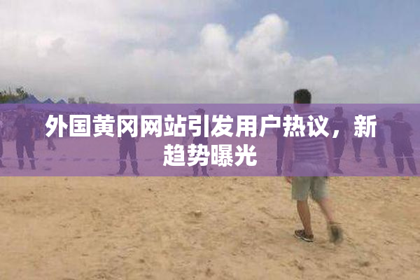 外国黄冈网站引发用户热议，新趋势曝光