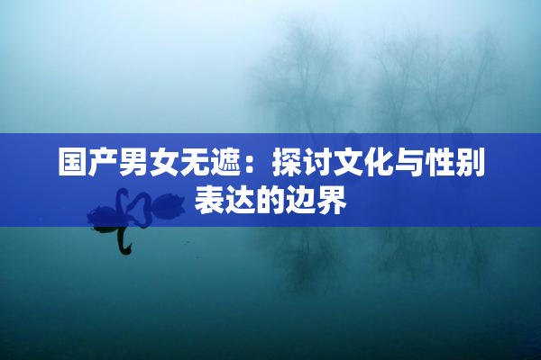 国产男女无遮：探讨文化与性别表达的边界