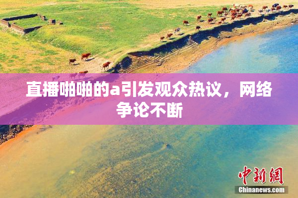 直播啪啪的a引发观众热议，网络争论不断