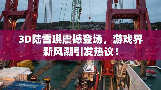 3D陆雪琪震撼登场，游戏界新风潮引发热议！