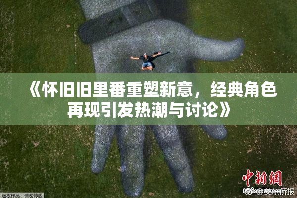 《怀旧旧里番重塑新意，经典角色再现引发热潮与讨论》