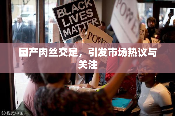 国产肉丝交足，引发市场热议与关注