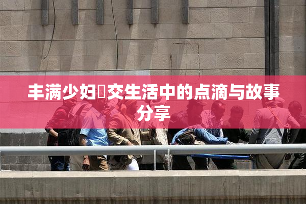 丰满少妇恔交生活中的点滴与故事分享