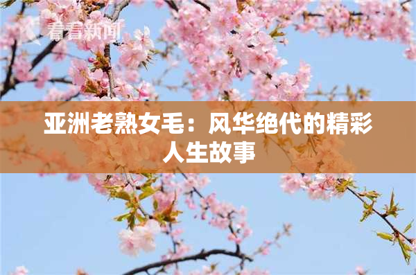 亚洲老熟女毛：风华绝代的精彩人生故事