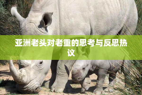 亚洲老头对老重的思考与反思热议