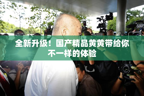全新升级！国产精品黄黄带给你不一样的体验