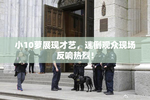 小10萝展现才艺，迷倒观众现场反响热烈！
