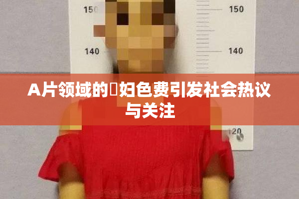 A片领域的婬妇色费引发社会热议与关注